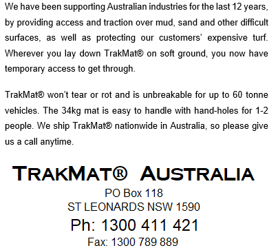 We have been supporting Australian industries for the last 12 years, by providing access and traction over mud, sand, and other difficult surfaces, as well as protecting our customers’ expensive turf. Wherever you lay down TrakMat® on soft ground, you now have temporary access to get through. TrakMat® won’t tear or rot and is unbreakable for up to 60 tonne vehicles. The 34kg mat is easier to handle with hand-holes for 1-2 people. We ship TrakMat® nationwide in Australia, so please call us anytime. TrakMat®Australia PO Box 118 ST LEONARDS NSW 1590 Ph 1300 411 421 Fax 1300 789 889